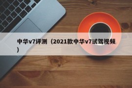 中华v7评测（2021款中华v7试驾视频）