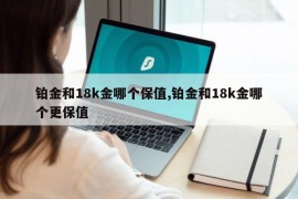 铂金和18k金哪个保值,铂金和18k金哪个更保值