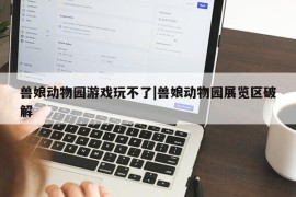 兽娘动物园游戏玩不了|兽娘动物园展览区破解