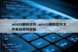 win10删除软件_win10删除软件文件夹后如何卸载