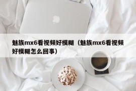 魅族mx6看视频好模糊（魅族mx6看视频好模糊怎么回事）