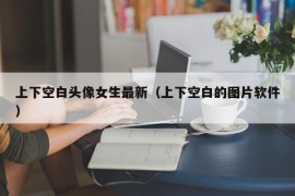 上下空白头像女生最新（上下空白的图片软件）