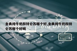 金典纯牛奶和特仑苏哪个好,金典纯牛奶和特仑苏哪个好喝