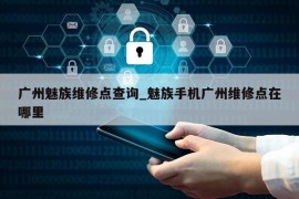 广州魅族维修点查询_魅族手机广州维修点在哪里