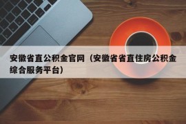 安徽省直公积金官网（安徽省省直住房公积金综合服务平台）