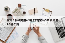 宝马5系和奥迪a6哪个好|宝马5系和奥迪A6哪个好