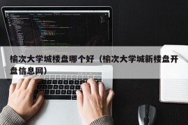 榆次大学城楼盘哪个好（榆次大学城新楼盘开盘信息网）