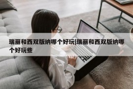 瑞丽和西双版纳哪个好玩|瑞丽和西双版纳哪个好玩些