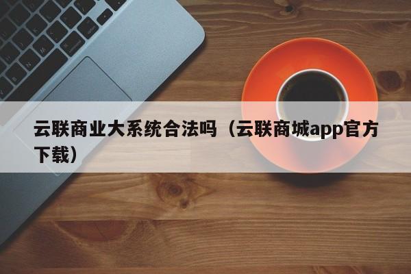 云联商业大系统合法吗（云联商城app官方下载）第1张-网络科技学堂