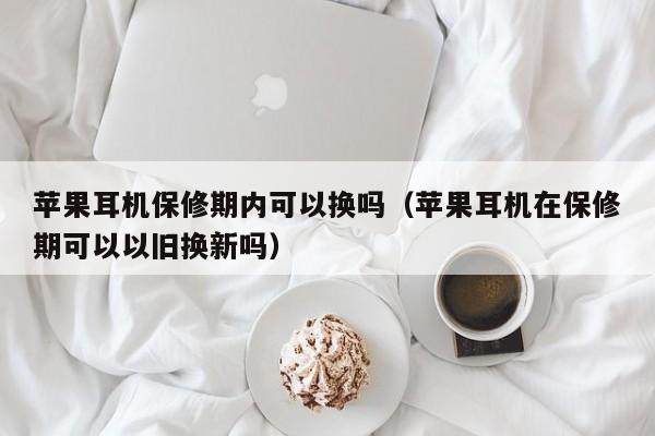 苹果耳机保修期内可以换吗（苹果耳机在保修期可以以旧换新吗）第1张-网络科技学堂