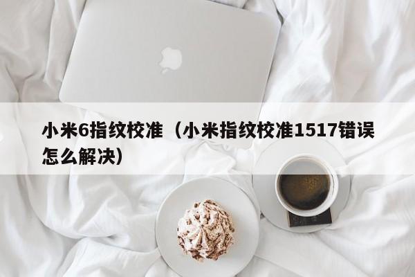 小米6指纹校准（小米指纹校准1517错误怎么解决）第1张-网络科技学堂