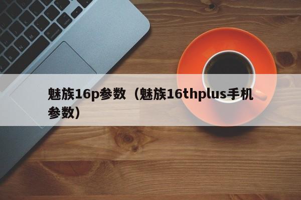 魅族16p参数（魅族16thplus手机参数）第1张-网络科技学堂