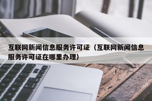 互联网新闻信息服务许可证（互联网新闻信息服务许可证在哪里办理）第1张-网络科技学堂