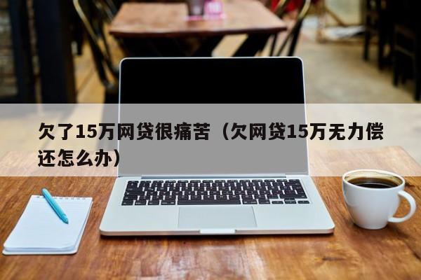 欠了15万网贷很痛苦（欠网贷15万无力偿还怎么办）第1张-网络科技学堂