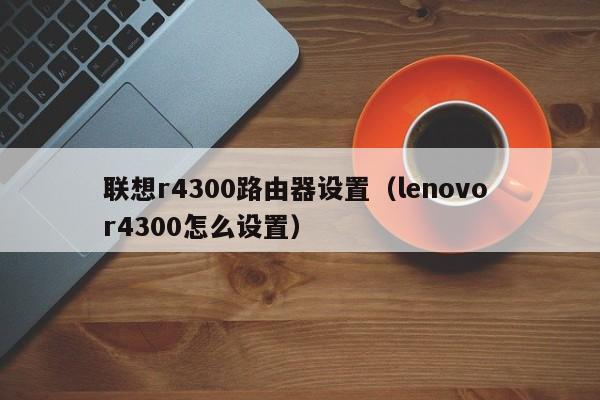 联想r4300路由器设置（lenovo r4300怎么设置）第1张-网络科技学堂