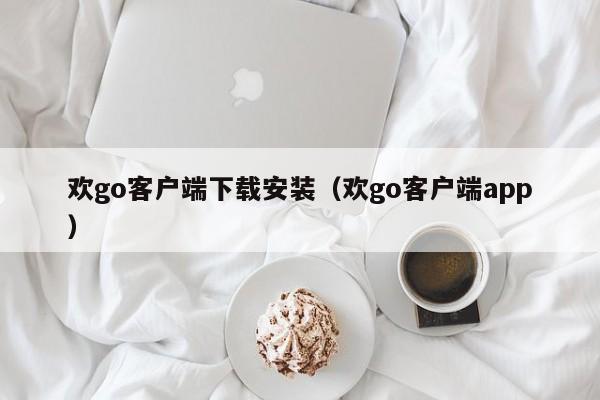 欢go客户端下载安装（欢go客户端app）第1张-网络科技学堂