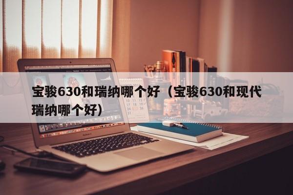 宝骏630和瑞纳哪个好（宝骏630和现代瑞纳哪个好）第1张-网络科技学堂