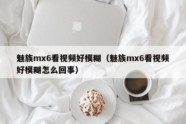 魅族mx6看视频好模糊（魅族mx6看视频好模糊怎么回事）第1张-网络科技学堂