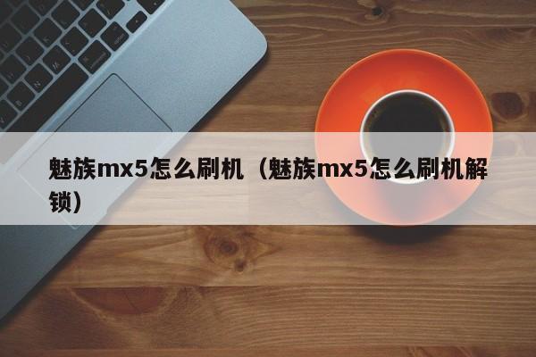 魅族mx5怎么刷机（魅族mx5怎么刷机解锁）第1张-网络科技学堂