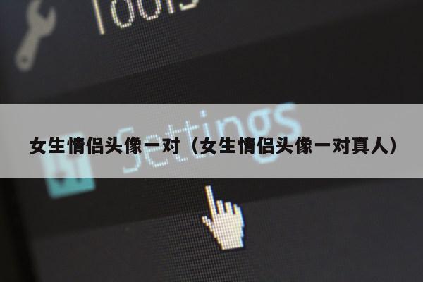 女生情侣头像一对（女生情侣头像一对真人）第1张-网络科技学堂