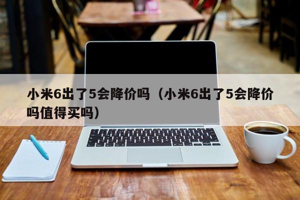 小米6出了5会降价吗（小米6出了5会降价吗值得买吗）第1张-网络科技学堂