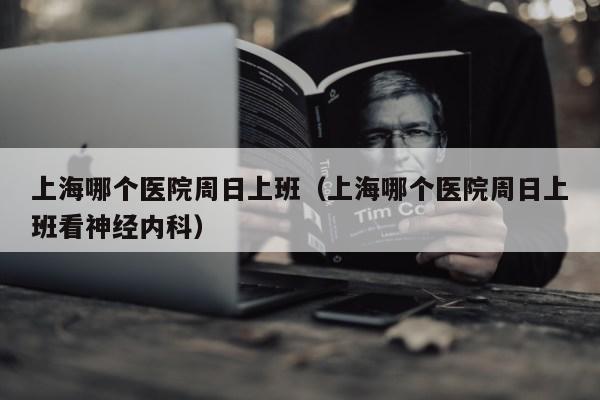 上海哪个医院周日上班（上海哪个医院周日上班看神经内科）第1张-网络科技学堂