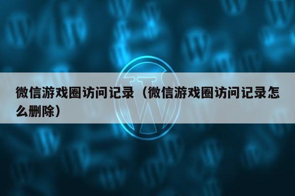 微信游戏圈访问记录（微信游戏圈访问记录怎么删除）第1张-网络科技学堂