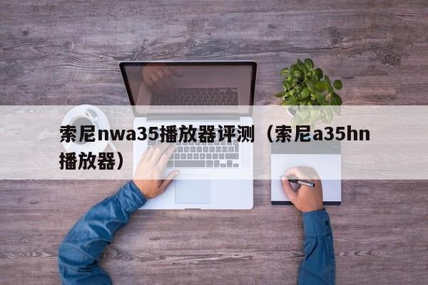 索尼nwa35播放器评测（索尼a35hn播放器）第1张-网络科技学堂