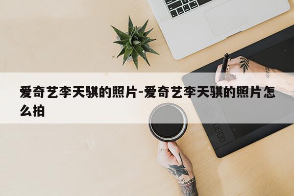 爱奇艺李天骐的照片-爱奇艺李天骐的照片怎么拍第1张-网络科技学堂