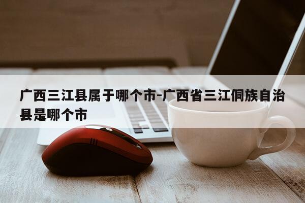 广西三江县属于哪个市-广西省三江侗族自治县是哪个市第1张-网络科技学堂