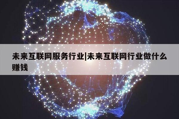 未来互联网服务行业|未来互联网行业做什么赚钱第1张-网络科技学堂