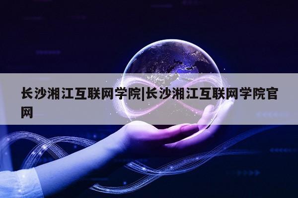 长沙湘江互联网学院|长沙湘江互联网学院官网第1张-网络科技学堂