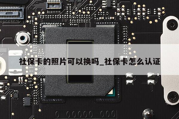 社保卡的照片可以换吗_社保卡怎么认证第1张-网络科技学堂