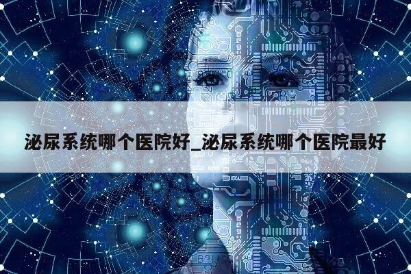 泌尿系统哪个医院好_泌尿系统哪个医院最好第1张-网络科技学堂