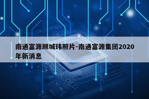 南通富源顾城玮照片-南通富源集团2020年新消息第1张-网络科技学堂