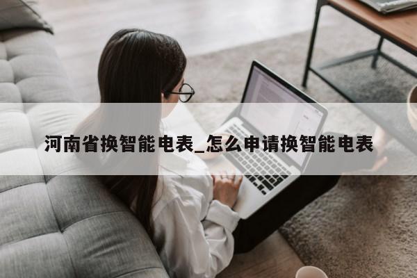 河南省换智能电表_怎么申请换智能电表第1张-网络科技学堂