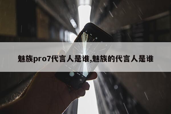 魅族pro7代言人是谁,魅族的代言人是谁第1张-网络科技学堂