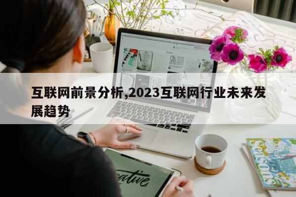 互联网前景分析,2023互联网行业未来发展趋势第1张-网络科技学堂