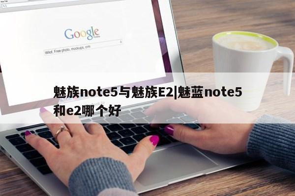 魅族note5与魅族E2|魅蓝note5和e2哪个好第1张-网络科技学堂