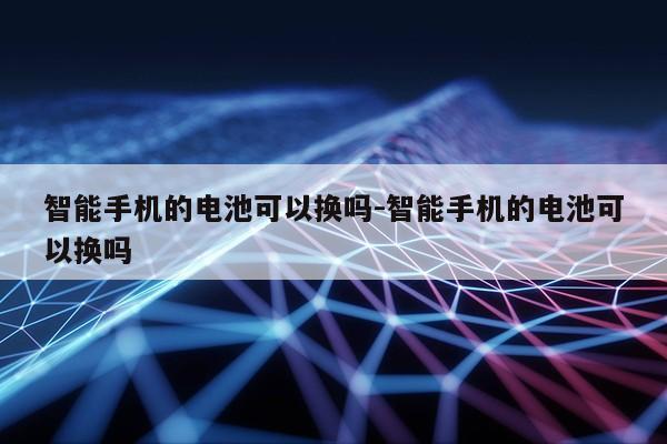 智能手机的电池可以换吗-智能手机的电池可以换吗第1张-网络科技学堂