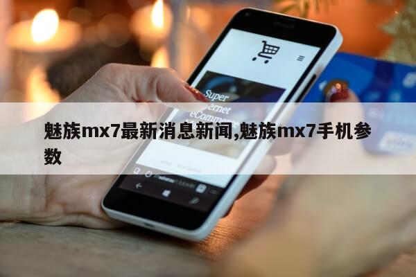 魅族mx7最新消息新闻,魅族mx7手机参数第1张-网络科技学堂