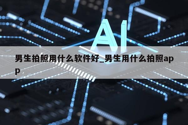 男生拍照用什么软件好_男生用什么拍照app第1张-网络科技学堂