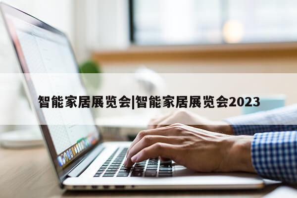 智能家居展览会|智能家居展览会2023第1张-网络科技学堂