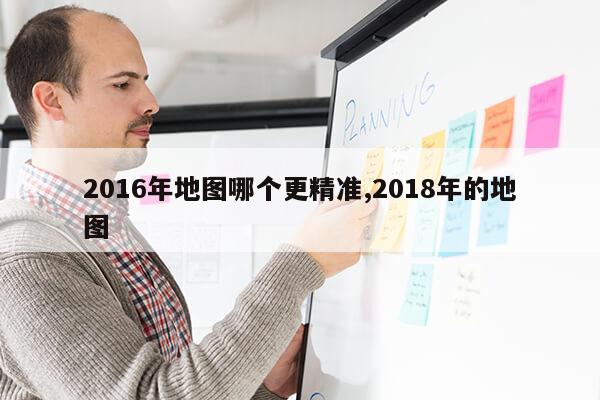 2016年地图哪个更精准,2018年的地图第1张-网络科技学堂