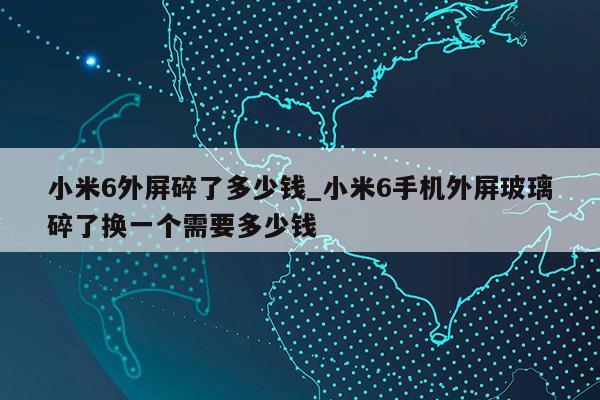 小米6外屏碎了多少钱_小米6手机外屏玻璃碎了换一个需要多少钱第1张-网络科技学堂