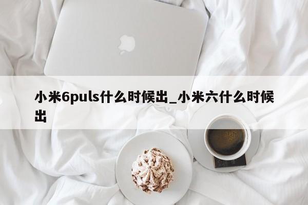 小米6puls什么时候出_小米六什么时候出第1张-网络科技学堂