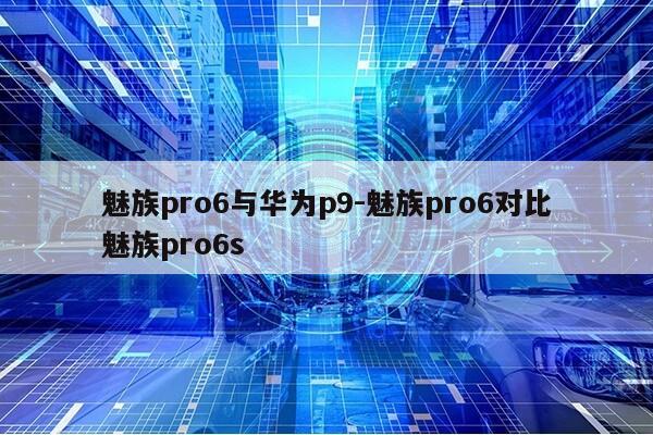 魅族pro6与华为p9-魅族pro6对比魅族pro6s第1张-网络科技学堂