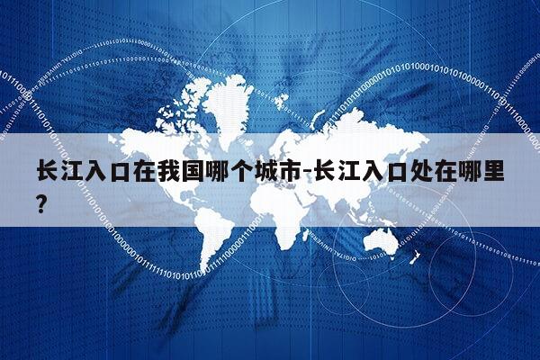 长江入口在我国哪个城市-长江入口处在哪里?第1张-网络科技学堂