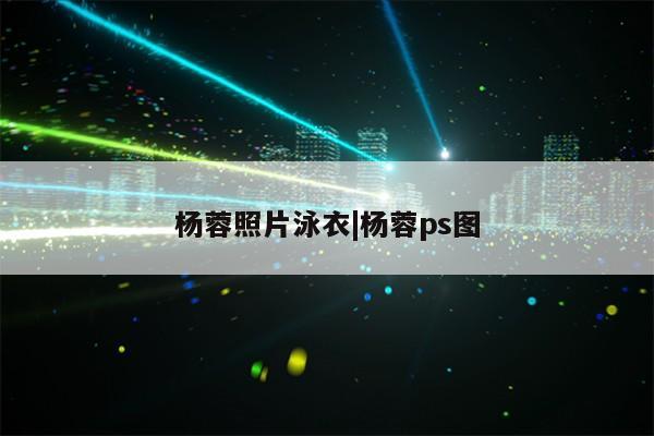 杨蓉照片泳衣|杨蓉ps图第1张-网络科技学堂