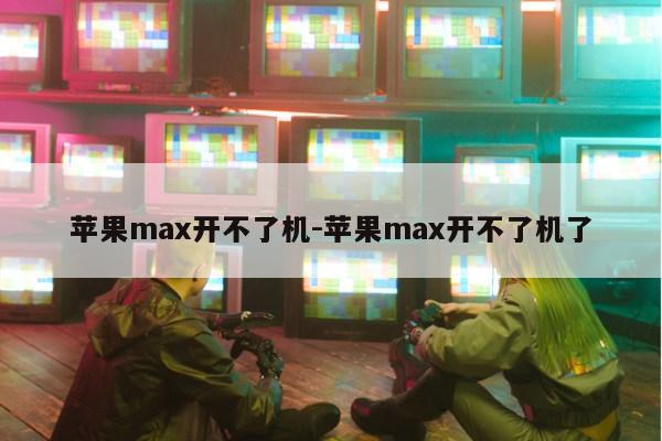 苹果max开不了机-苹果max开不了机了第1张-网络科技学堂